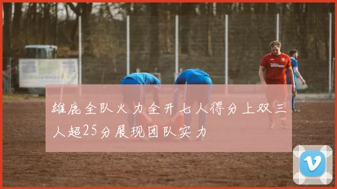雄鹿全队火力全开七人得分上双三人超25分展现团队实力