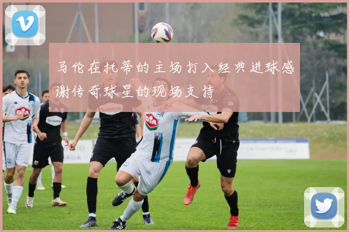 马伦在托蒂的主场打入经典进球感谢传奇球星的现场支持